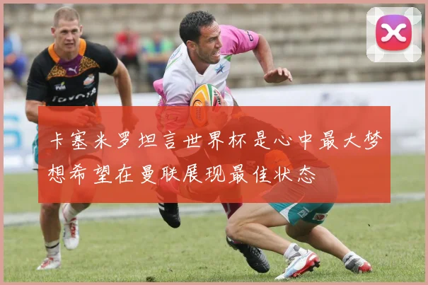卡塞米罗坦言世界杯是心中最大梦想希望在曼联展现最佳状态