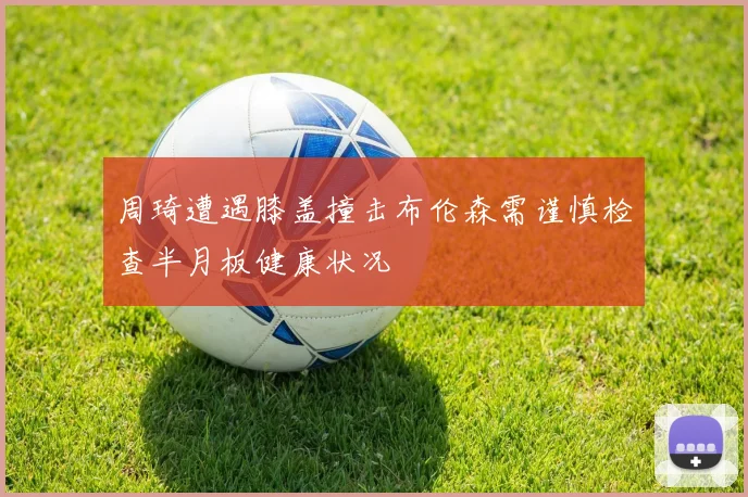 周琦遭遇膝盖撞击布伦森需谨慎检查半月板健康状况