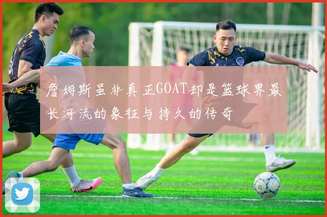 詹姆斯虽非真正GOAT却是篮球界最长河流的象征与持久的传奇