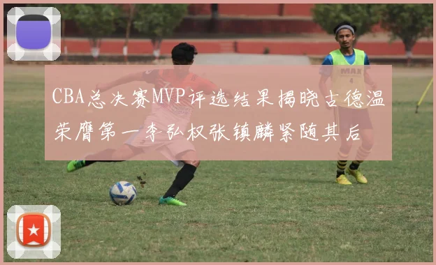 CBA总决赛MVP评选结果揭晓古德温荣膺第一李弘权张镇麟紧随其后
