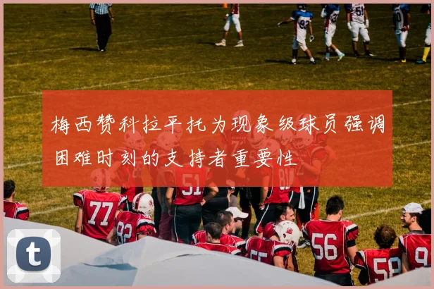梅西赞科拉平托为现象级球员强调困难时刻的支持者重要性