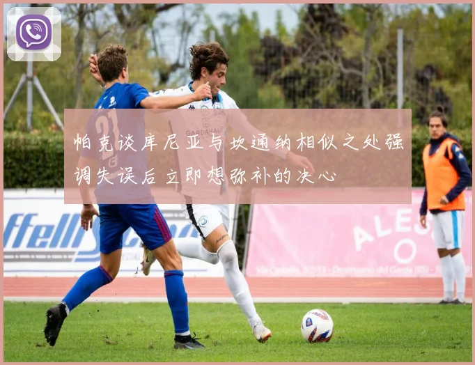 帕克谈库尼亚与坎通纳相似之处强调失误后立即想弥补的决心