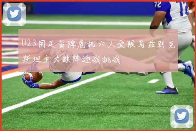 U23国足黄牌危机六人受限乌兹别克斯坦主力缺阵迎战挑战