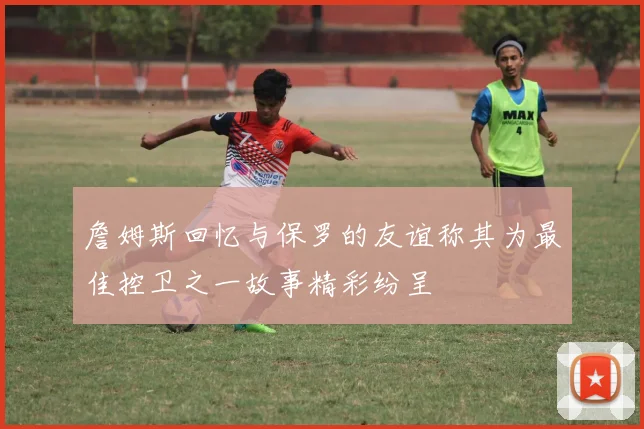 詹姆斯回忆与保罗的友谊称其为最佳控卫之一故事精彩纷呈