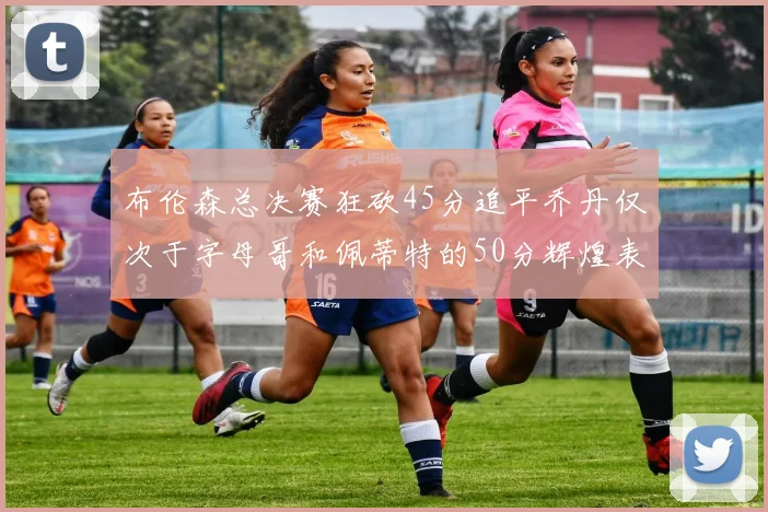 布伦森总决赛狂砍45分追平乔丹仅次于字母哥和佩蒂特的50分辉煌表现