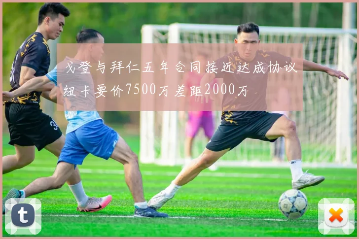 戈登与拜仁五年合同接近达成协议纽卡要价7500万差距2000万