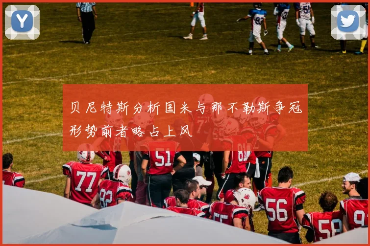 贝尼特斯分析国米与那不勒斯争冠形势前者略占上风