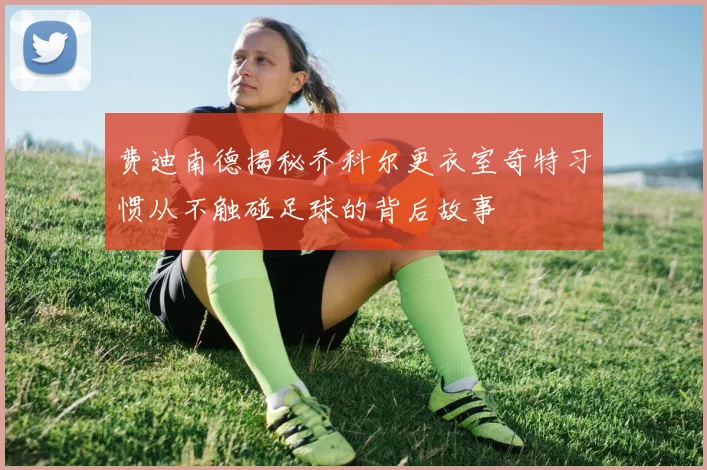 费迪南德揭秘乔科尔更衣室奇特习惯从不触碰足球的背后故事