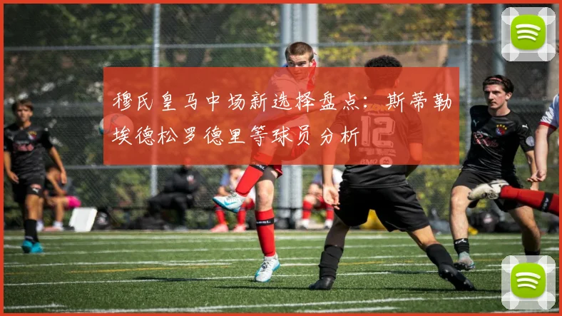 穆氏皇马中场新选择盘点：斯蒂勒埃德松罗德里等球员分析